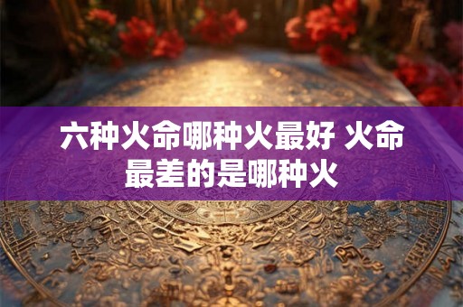 六种火命哪种火最好 火命最差的是哪种火