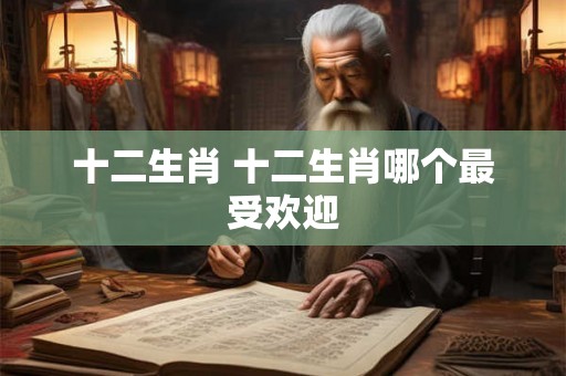 十二生肖 十二生肖哪个最受欢迎 十二生肖 十二生肖哪个最受欢迎