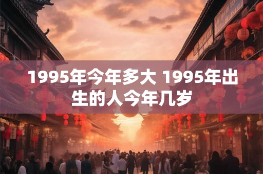 1995年今年多大 1995年出生的人今年几岁 1995年今年多大 1995年出生的人今年几岁