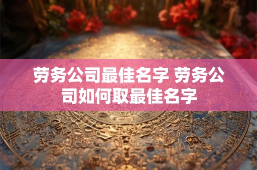 劳务公司最佳名字 劳务公司如何取最佳名字
