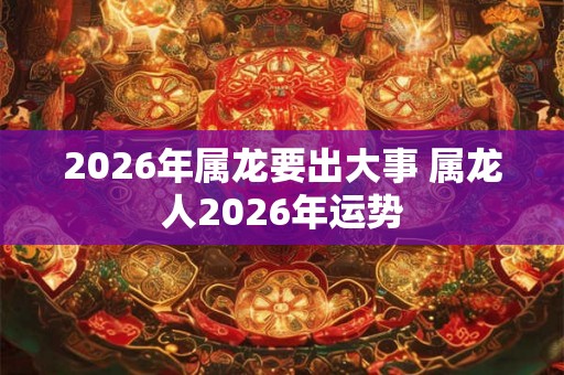 2026年属龙要出大事 属龙人2026年运势