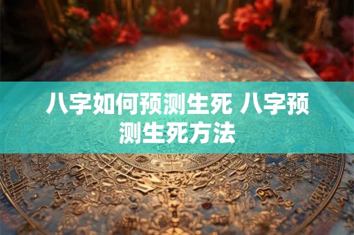 八字如何预测生死 八字预测生死方法 八字如何预测生死 八字预测生死方法
