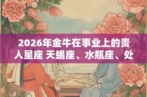 2026年金牛在事业上的贵人星座 天蝎座、水瓶座、处女座 2026年金牛在事业上的贵人星座 天蝎座、水瓶座、处女座