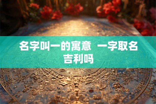 名字叫一的寓意  一字取名吉利吗