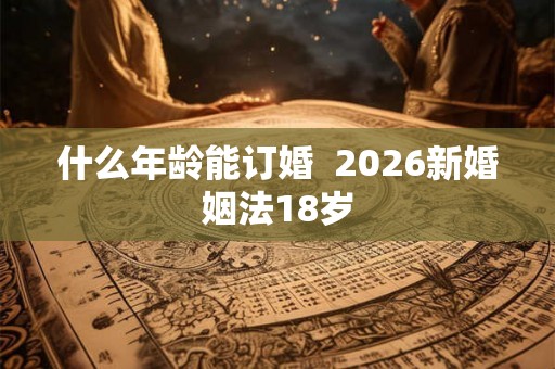什么年龄能订婚 2026新婚姻法18岁 什么年龄能订婚 2026新婚姻法18岁