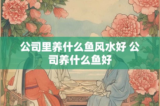 公司里养什么鱼风水好 公司养什么鱼好