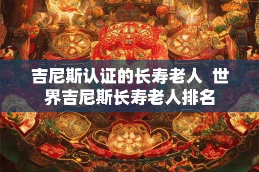 吉尼斯认证的长寿老人  世界吉尼斯长寿老人排名