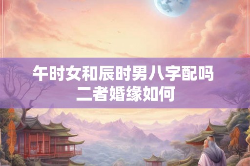 午时女和辰时男八字配吗 二者婚缘如何