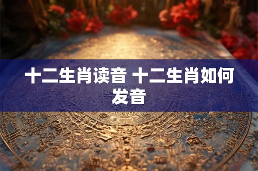 十二生肖读音 十二生肖如何发音