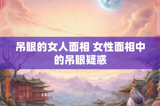 吊眼的女人面相 女性面相中的吊眼疑惑 吊眼的女人面相 女性面相中的吊眼疑惑