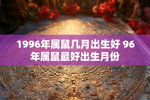 1996年属鼠几月出生好 96年属鼠最好出生月份 1996年属鼠几月出生好 96年属鼠最好出生月份