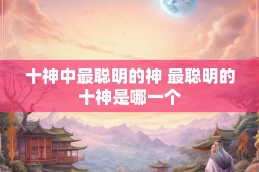 十神中最聪明的神 最聪明的十神是哪一个