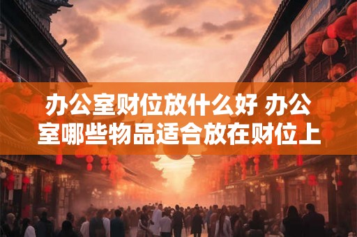 办公室财位放什么好 办公室哪些物品适合放在财位上