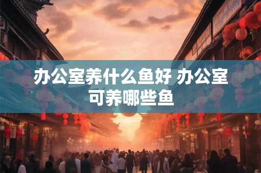 办公室养什么鱼好 办公室可养哪些鱼