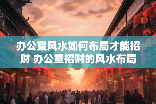 办公室风水如何布局才能招财 办公室招财的风水布局
