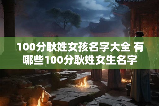 100分耿姓女孩名字大全 有哪些100分耿姓女生名字