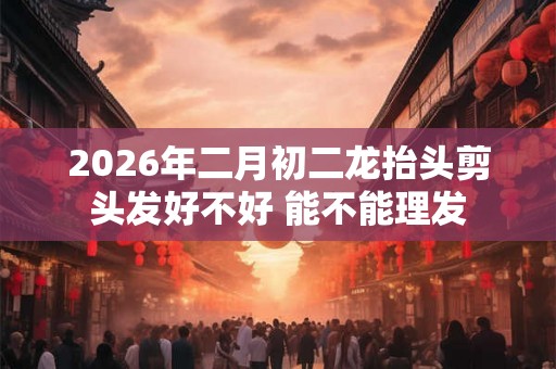 2026年二月初二龙抬头剪头发好不好 能不能理发