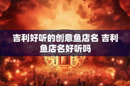 吉利好听的创意鱼店名 吉利鱼店名好听吗