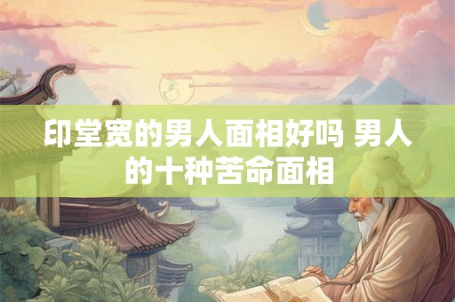 印堂宽的男人面相好吗 男人的十种苦命面相