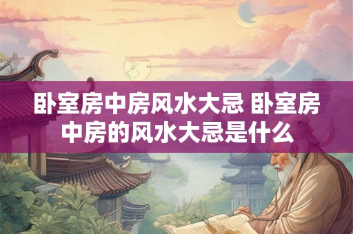 卧室房中房风水大忌 卧室房中房的风水大忌是什么