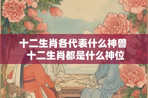 十二生肖各代表什么神兽  十二生肖都是什么神位