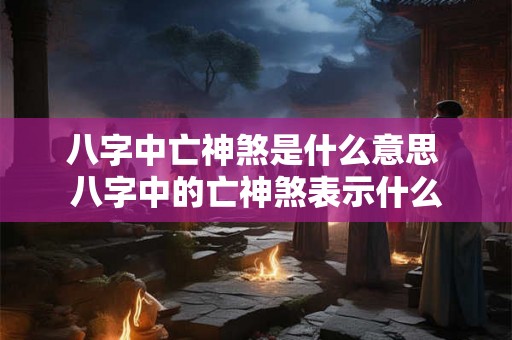 八字中亡神煞是什么意思 八字中的亡神煞表示什么 八字中亡神煞是什么意思 八字中的亡神煞表示什么