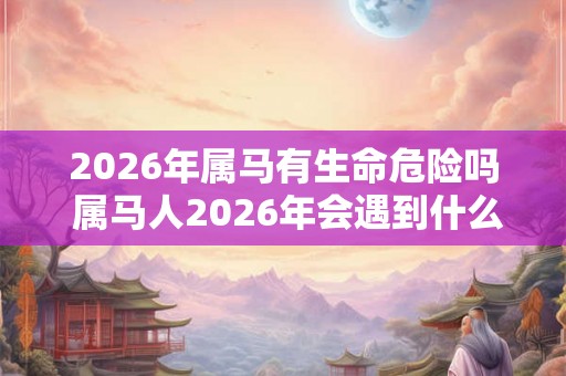 2026年属马有生命危险吗 属马人2026年会遇到什么大事