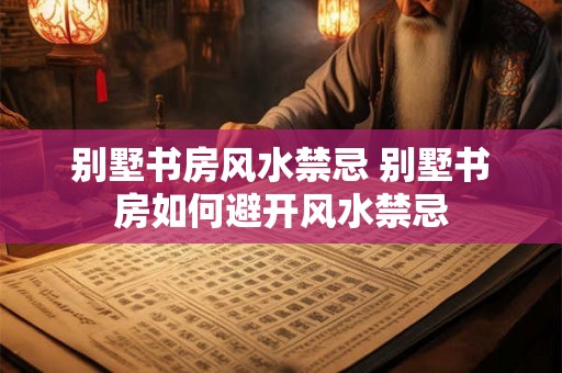 别墅书房风水禁忌 别墅书房如何避开风水禁忌