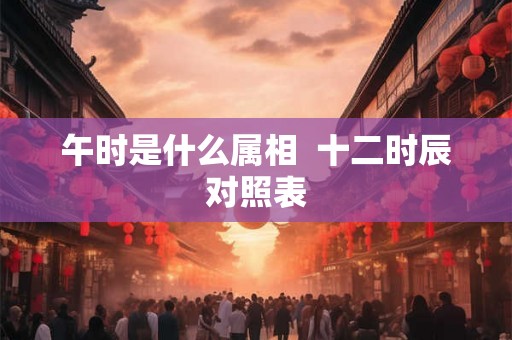 午时是什么属相 十二时辰对照表 午时是什么属相 十二时辰对照表