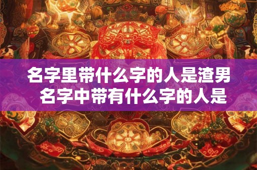 名字里带什么字的人是渣男  名字中带有什么字的人是渣男