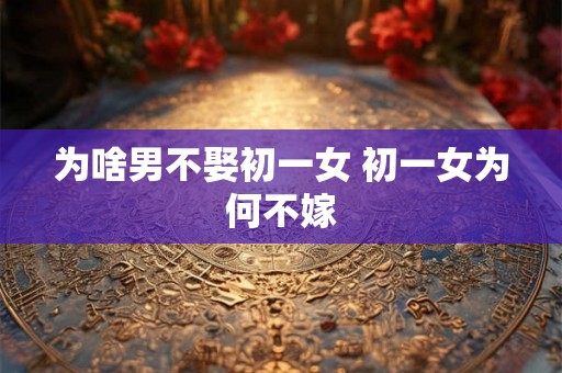 为啥男不娶初一女 初一女为何不嫁