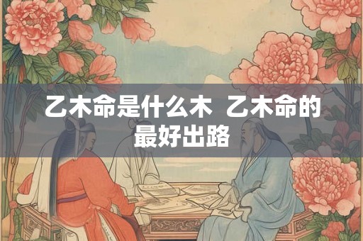 乙木命是什么木  乙木命的最好出路