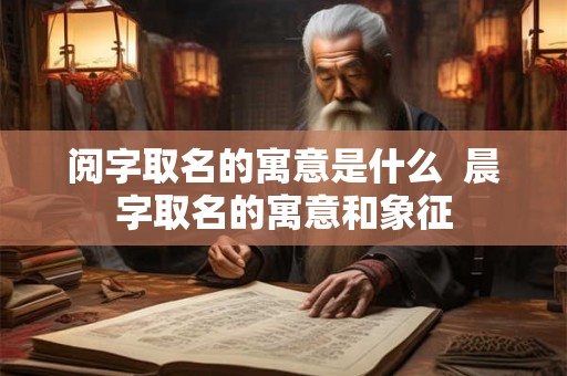 阅字取名的寓意是什么 晨字取名的寓意和象征 阅字取名的寓意是什么 晨字取名的寓意和象征