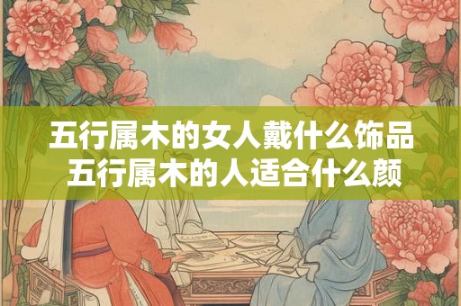 五行属木的女人戴什么饰品 五行属木的人适合什么颜色