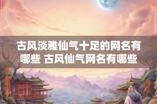 古风淡雅仙气十足的网名有哪些 古风仙气网名有哪些 古风淡雅仙气十足的网名有哪些 古风仙气网名有哪些