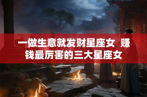 一做生意就发财星座女  赚钱最厉害的三大星座女
