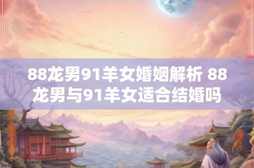 88龙男91羊女婚姻解析 88龙男与91羊女适合结婚吗