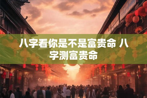 八字看你是不是富贵命 八字测富贵命 八字看你是不是富贵命 八字测富贵命