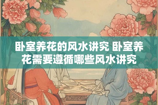 卧室养花的风水讲究 卧室养花需要遵循哪些风水讲究