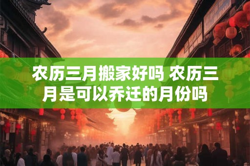 农历三月搬家好吗 农历三月是可以乔迁的月份吗 农历三月搬家好吗 农历三月是可以乔迁的月份吗