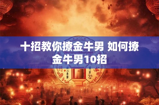 十招教你撩金牛男 如何撩金牛男10招 十招教你撩金牛男 如何撩金牛男10招