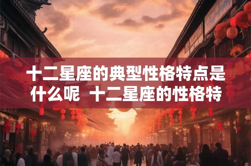 十二星座的典型性格特点是什么呢 十二星座的性格特点解析 十二星座的典型性格特点是什么呢 十二星座的性格特点解析