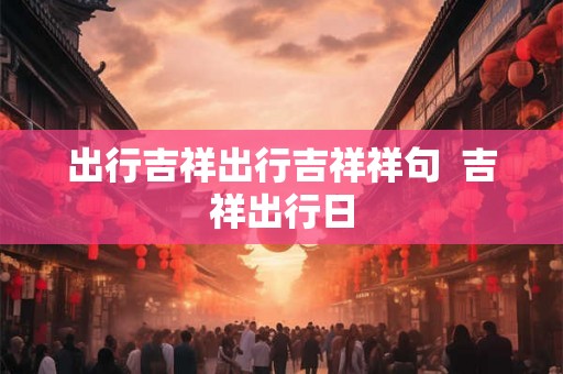 出行吉祥出行吉祥祥句  吉祥出行日
