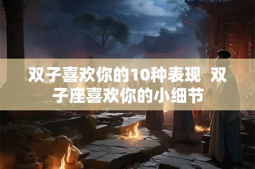 双子喜欢你的10种表现  双子座喜欢你的小细节