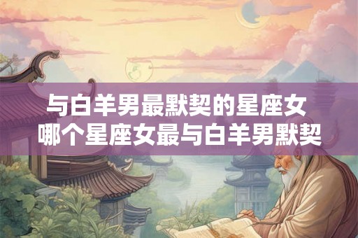 与白羊男最默契的星座女 哪个星座女最与白羊男默契