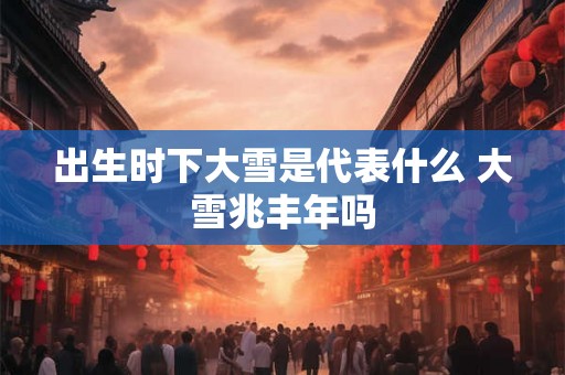 出生时下大雪是代表什么 大雪兆丰年吗 出生时下大雪是代表什么 大雪兆丰年吗