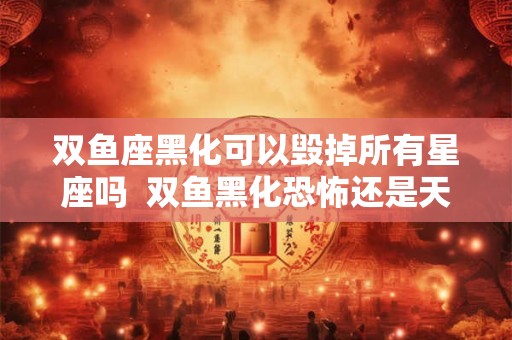 双鱼座黑化可以毁掉所有星座吗 双鱼黑化恐怖还是天蝎黑化恐怖 双鱼座黑化可以毁掉所有星座吗 双鱼黑化恐怖还是天蝎黑化恐怖