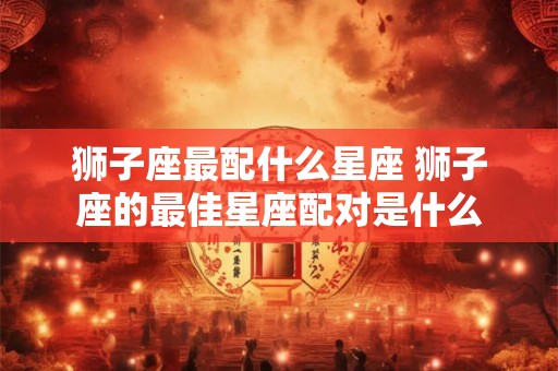 狮子座最配什么星座 狮子座的最佳星座配对是什么