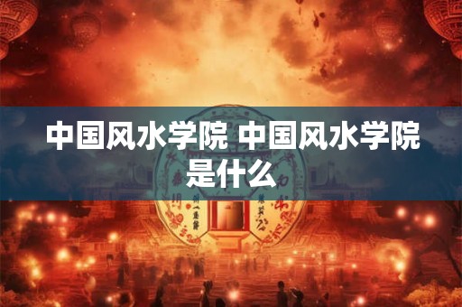 中国风水学院 中国风水学院是什么 中国风水学院 中国风水学院是什么