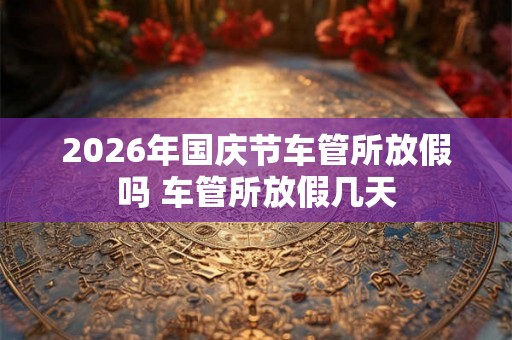 2026年国庆节车管所放假吗 车管所放假几天